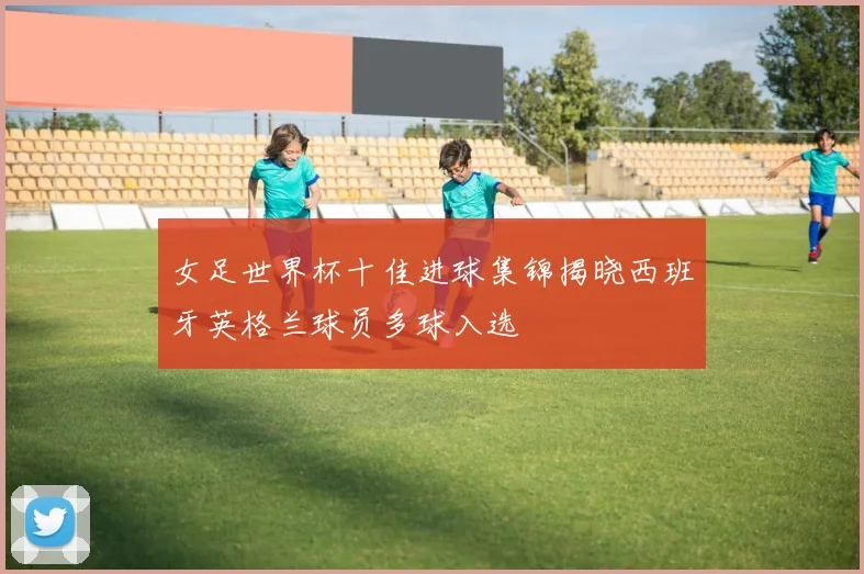女足世界杯十佳进球集锦揭晓西班牙英格兰球员多球入选