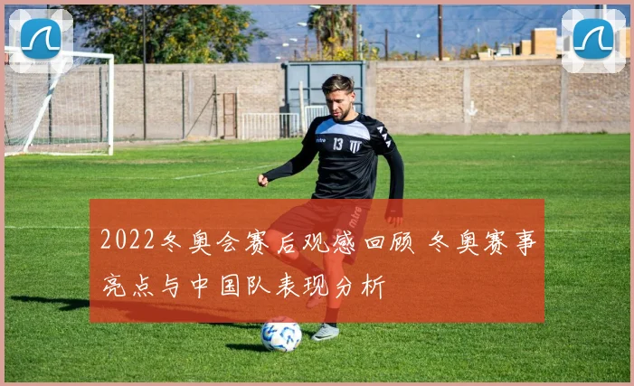 2022冬奥会赛后观感回顾 冬奥赛事亮点与中国队表现分析