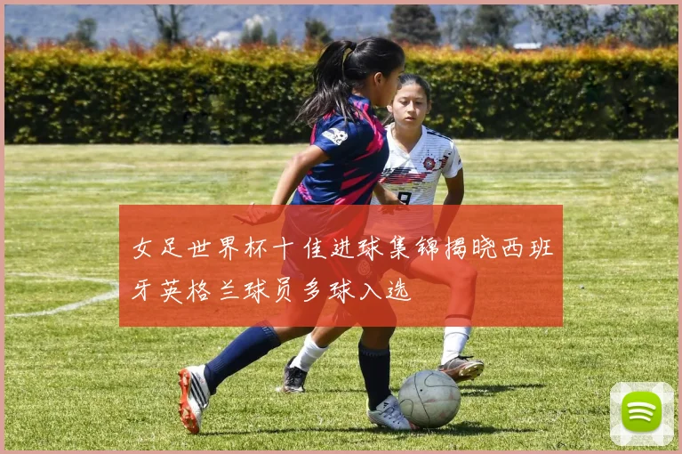 女足世界杯十佳进球集锦揭晓西班牙英格兰球员多球入选