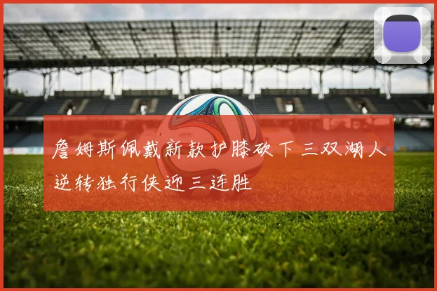 詹姆斯佩戴新款护膝砍下三双湖人逆转独行侠迎三连胜