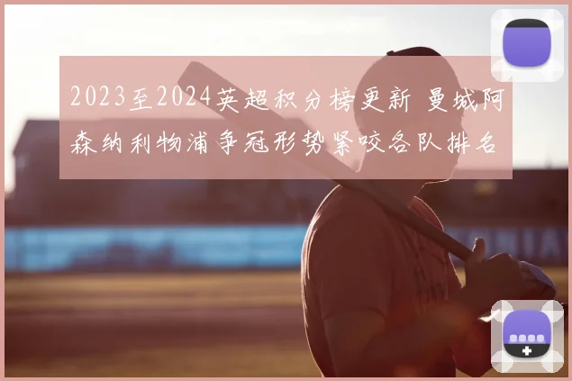 2023至2024英超积分榜更新 曼城阿森纳利物浦争冠形势紧咬各队排名变化