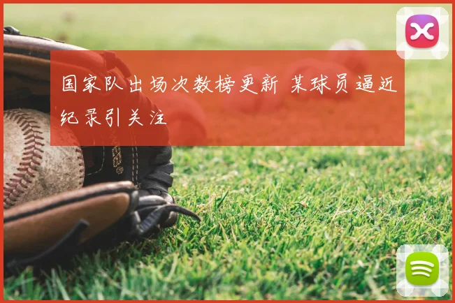 国家队出场次数榜更新 某球员逼近纪录引关注