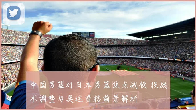 中国男篮对日本男篮焦点战役 技战术调整与奥运资格前景解析