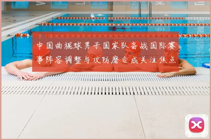 中国曲棍球男子国家队备战国际赛事阵容调整与攻防磨合成关注焦点