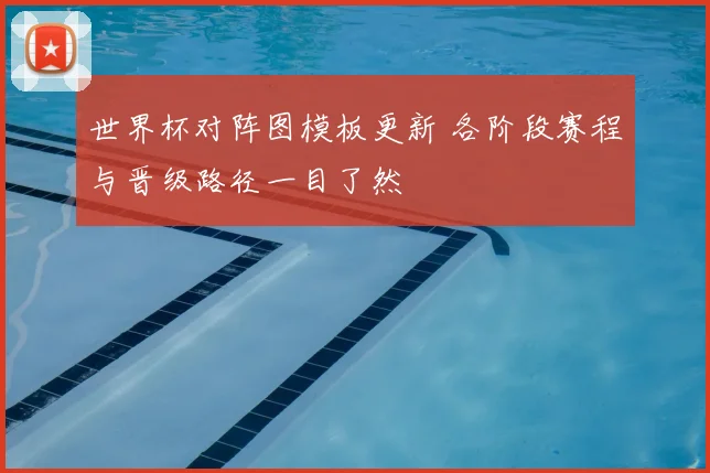 世界杯对阵图模板更新 各阶段赛程与晋级路径一目了然