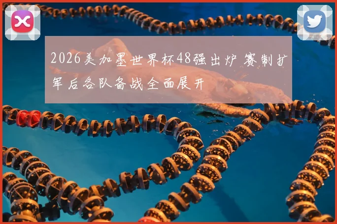 2026美加墨世界杯48强出炉 赛制扩军后各队备战全面展开