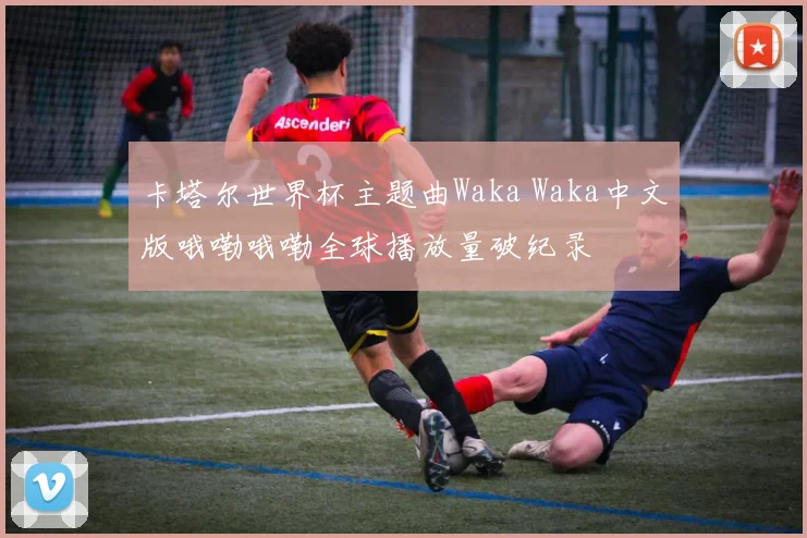 卡塔尔世界杯主题曲Waka Waka中文版哦嘞哦嘞全球播放量破纪录