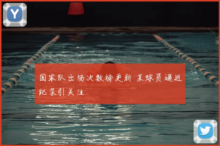 国家队出场次数榜更新 某球员逼近纪录引关注