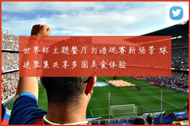 世界杯主题餐厅打造观赛新场景 球迷聚集共享多国美食体验