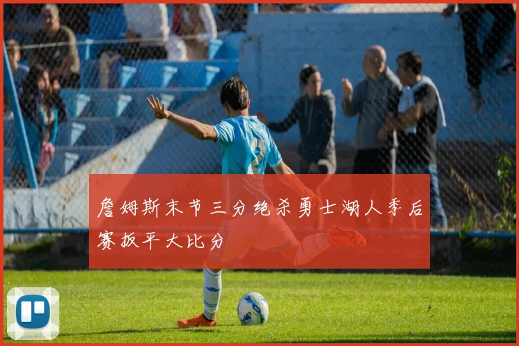 詹姆斯末节三分绝杀勇士湖人季后赛扳平大比分