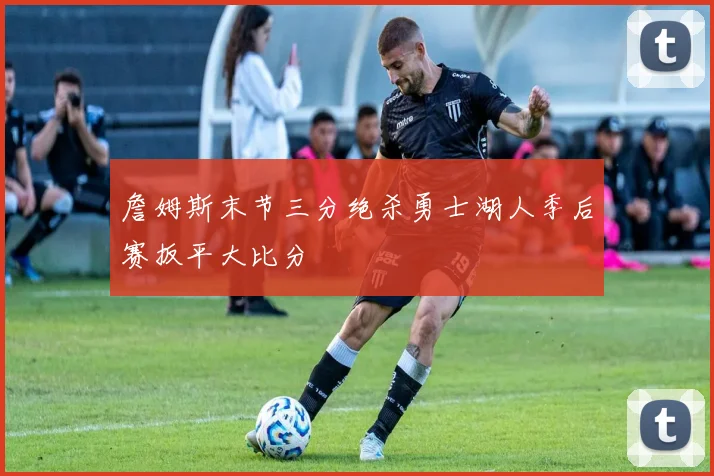 詹姆斯末节三分绝杀勇士湖人季后赛扳平大比分