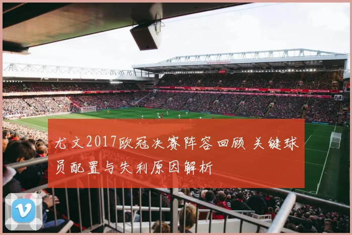 尤文2017欧冠决赛阵容回顾 关键球员配置与失利原因解析