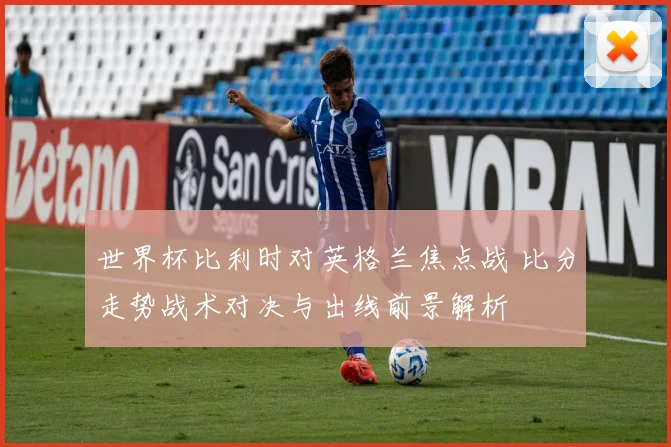 世界杯比利时对英格兰焦点战 比分走势战术对决与出线前景解析