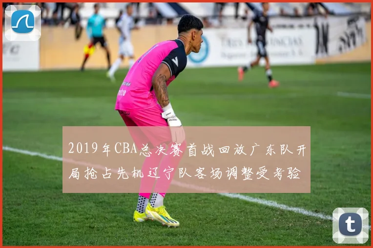 2019年CBA总决赛首战回放广东队开局抢占先机辽宁队客场调整受考验