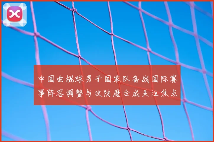 中国曲棍球男子国家队备战国际赛事阵容调整与攻防磨合成关注焦点