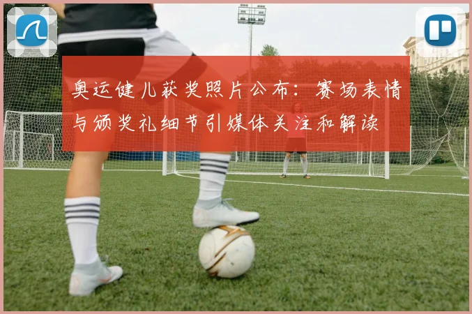 奥运健儿获奖照片公布：赛场表情与颁奖礼细节引媒体关注和解读