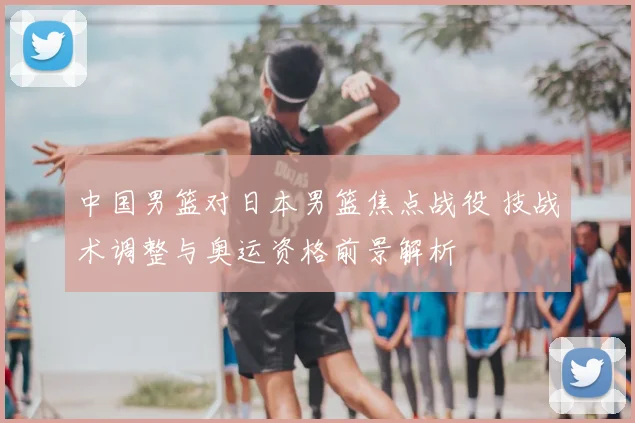 中国男篮对日本男篮焦点战役 技战术调整与奥运资格前景解析