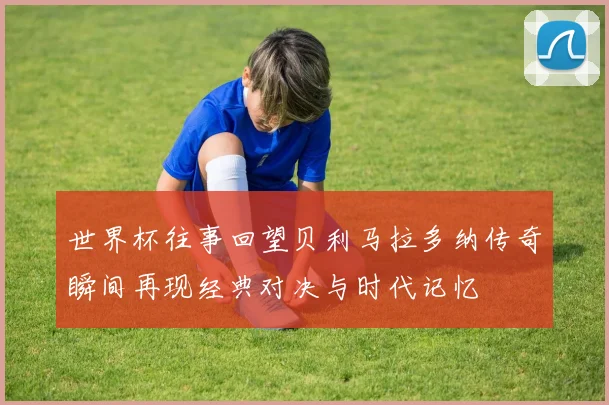 世界杯往事回望贝利马拉多纳传奇瞬间再现经典对决与时代记忆