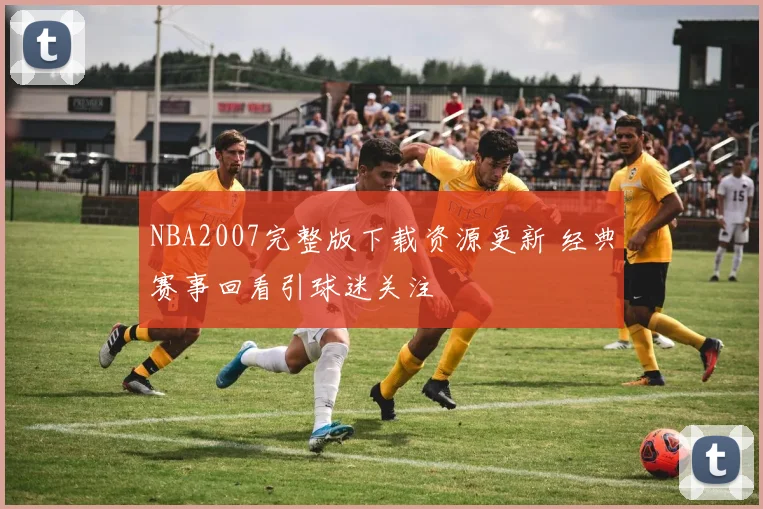 NBA2007完整版下载资源更新 经典赛事回看引球迷关注