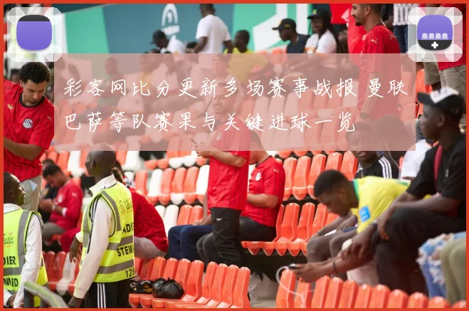 彩客网比分更新多场赛事战报 曼联巴萨等队赛果与关键进球一览