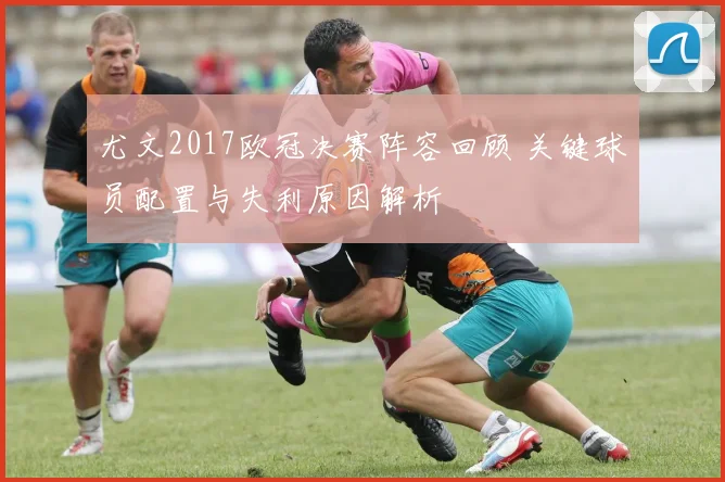 尤文2017欧冠决赛阵容回顾 关键球员配置与失利原因解析