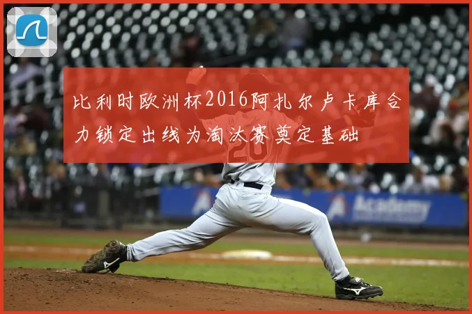 比利时欧洲杯2016阿扎尔卢卡库合力锁定出线为淘汰赛奠定基础