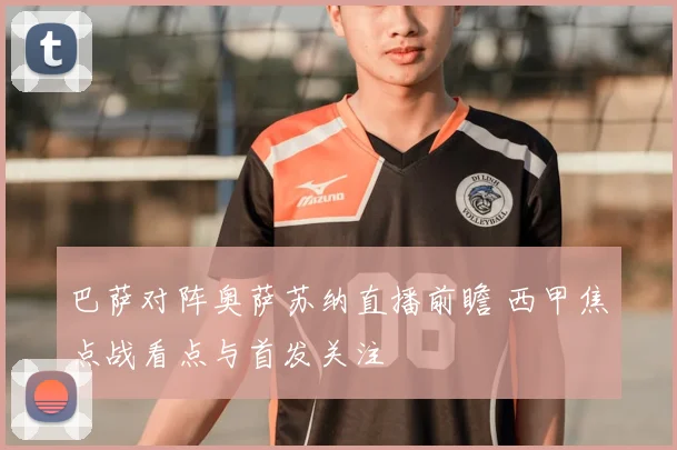 巴萨对阵奥萨苏纳直播前瞻 西甲焦点战看点与首发关注