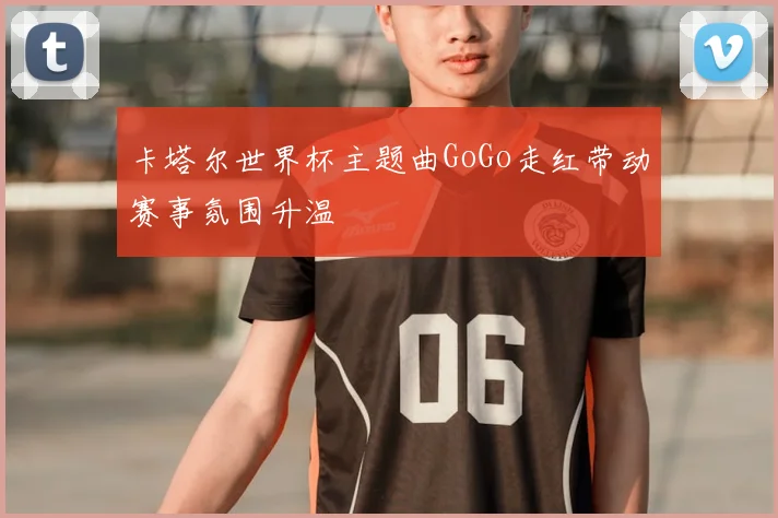 卡塔尔世界杯主题曲GoGo走红带动赛事氛围升温