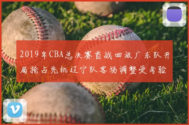 2019年CBA总决赛首战回放广东队开局抢占先机辽宁队客场调整受考验