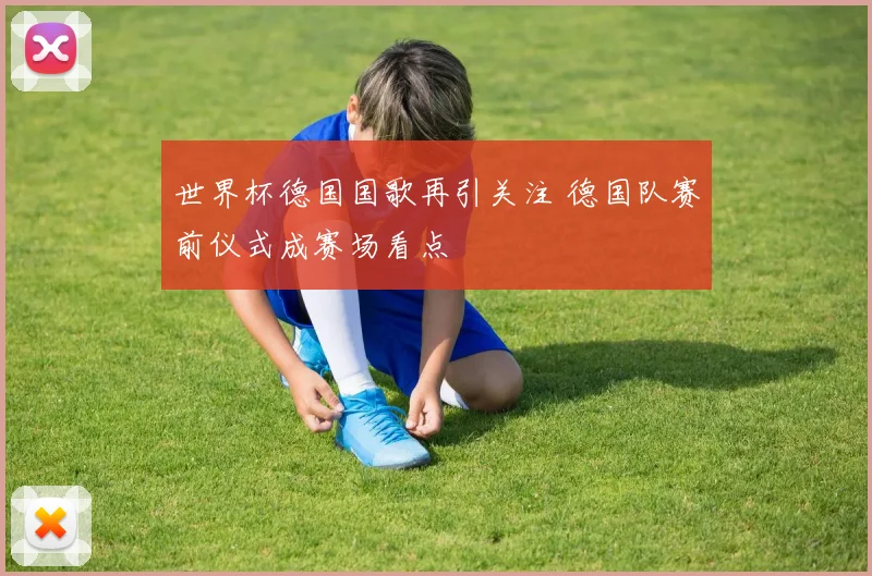 世界杯德国国歌再引关注 德国队赛前仪式成赛场看点