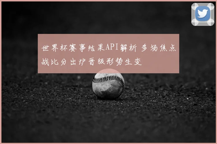 世界杯赛事结果API解析 多场焦点战比分出炉晋级形势生变