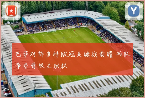 巴萨对阵多特欧冠关键战前瞻 两队争夺晋级主动权