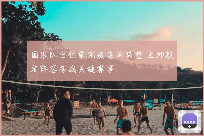 国家队出征前完成集训调整 主帅敲定阵容备战关键赛事