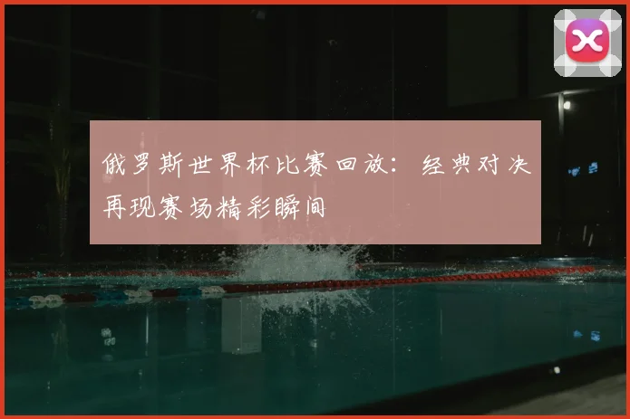 俄罗斯世界杯比赛回放：经典对决再现赛场精彩瞬间