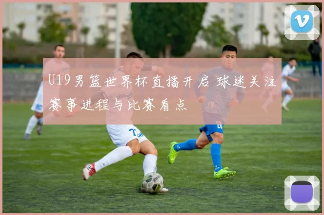 U19男篮世界杯直播开启 球迷关注赛事进程与比赛看点