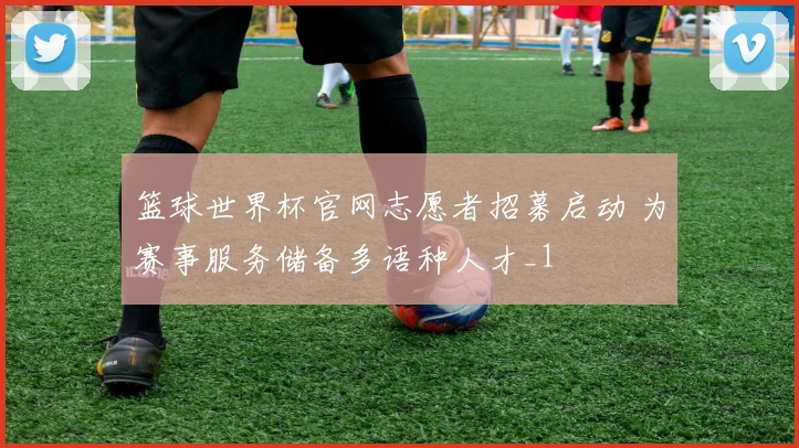 篮球世界杯官网志愿者招募启动 为赛事服务储备多语种人才_1
