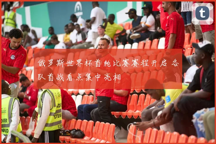 俄罗斯世界杯首轮比赛赛程开启 各队首战看点集中亮相