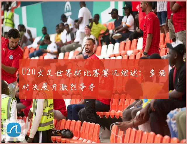 U20女足世界杯比赛赛况综述:多场对决展开激烈争夺