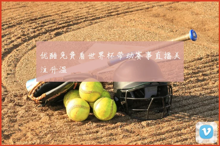 优酷免费看世界杯带动赛事直播关注升温